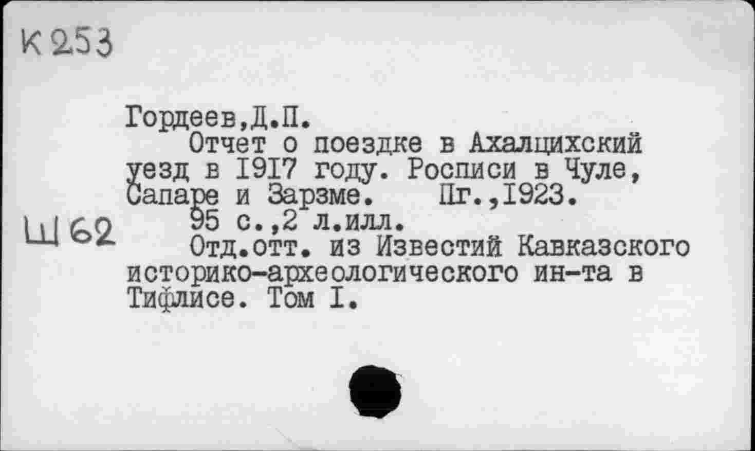 ﻿К 2.53
U1G2
Гордеев,Д.П.
Отчет о поездке в Ахалцихский уезд в 1917 году. Росписи в Чуле, Canape и Зарзме. Пг.,1923.
95 с.,2 л.илл.
Отд.отт. из Известий Кавказского
историко-археологического ин-та в Тифлисе. Том I.